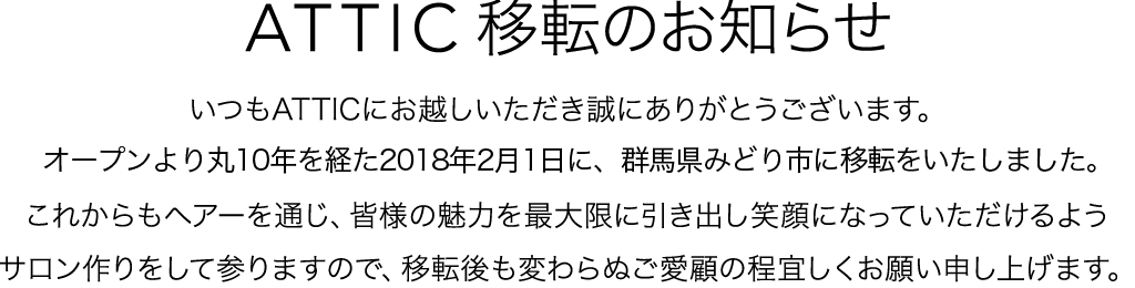 ATTIC移転のお知らせ いつもATTICにお越しいただき誠にありがとうございます。オープンより丸10年を経た2018年2月1日に、群馬県みどり市に移転をいたしました。これからもヘアーを通じ、皆様の魅力を最大限に引き出し笑顔になっていただけるようサロン作りをして参りますので、移転後も変わらぬご愛顧の程宜しくお願い申し上げます。